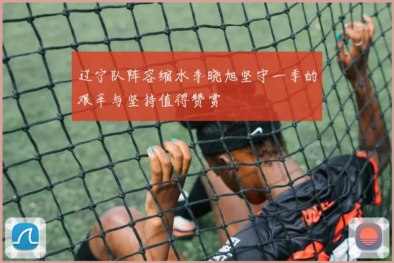 辽宁队阵容缩水李晓旭坚守一季的艰辛与坚持值得赞赏