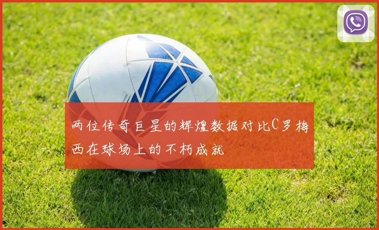 两位传奇巨星的辉煌数据对比C罗梅西在球场上的不朽成就