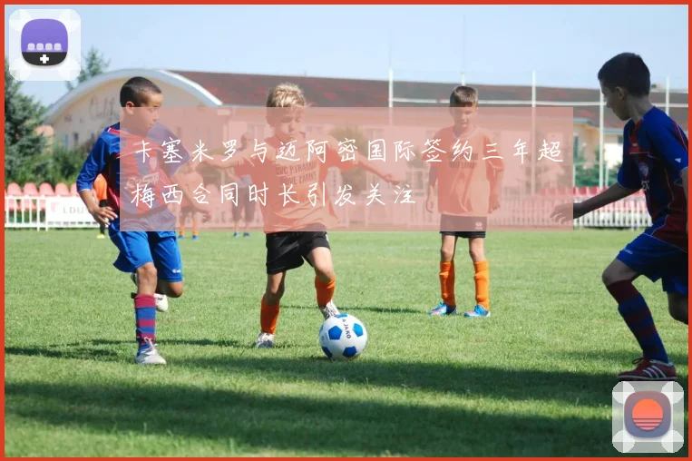 卡塞米罗与迈阿密国际签约三年超梅西合同时长引发关注