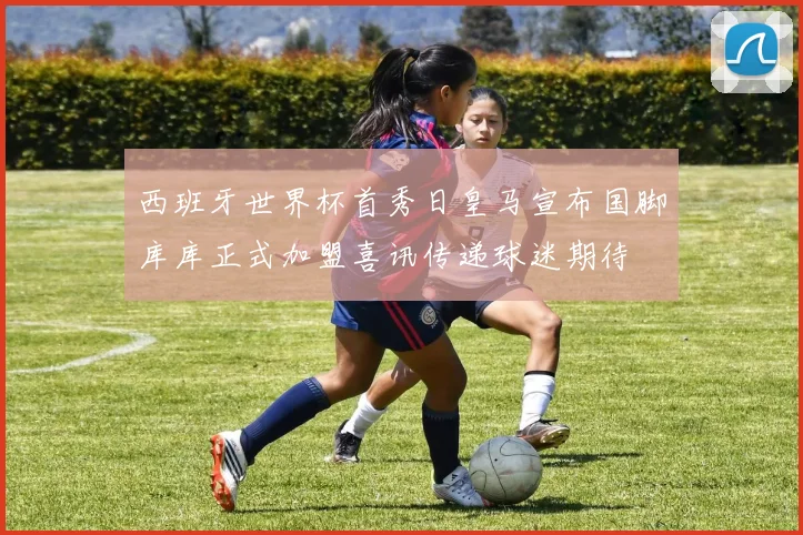 西班牙世界杯首秀日皇马宣布国脚库库正式加盟喜讯传递球迷期待