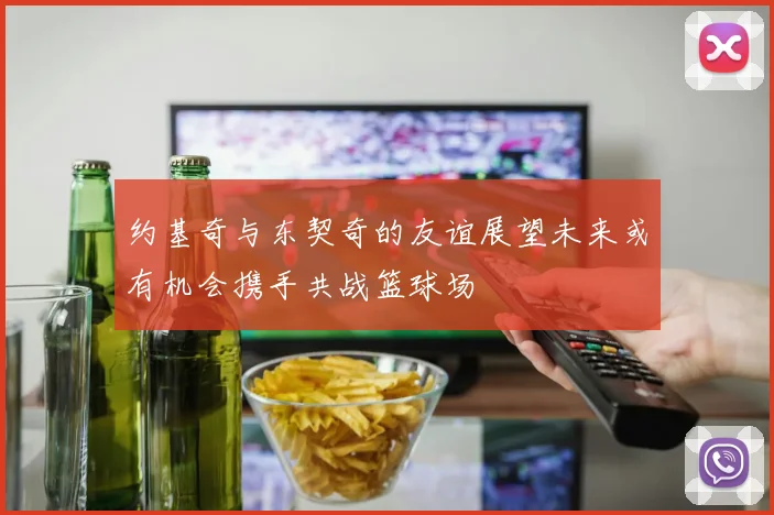 约基奇与东契奇的友谊展望未来或有机会携手共战篮球场
