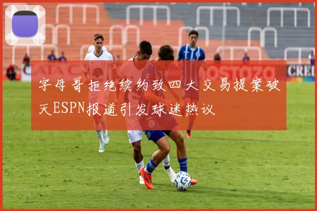 字母哥拒绝续约致四大交易提案破灭ESPN报道引发球迷热议