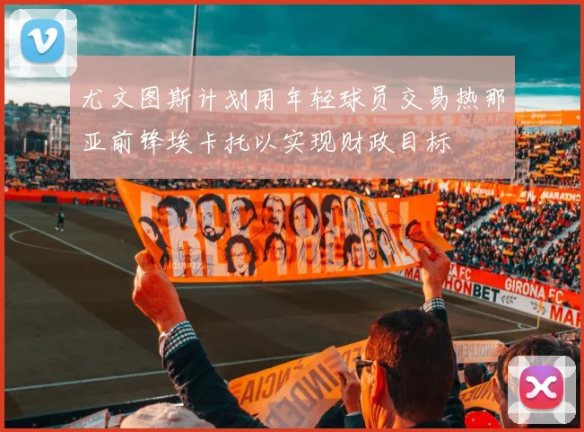尤文图斯计划用年轻球员交易热那亚前锋埃卡托以实现财政目标