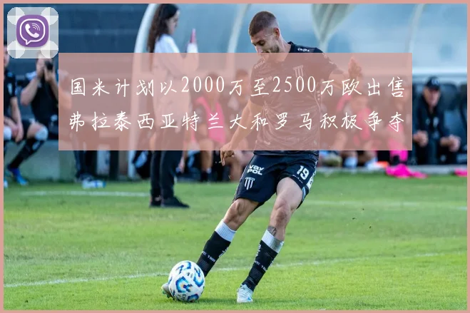 国米计划以2000万至2500万欧出售弗拉泰西亚特兰大和罗马积极争夺