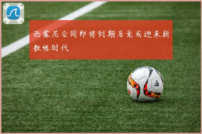 西蒙尼合同即将到期马竞或迎来新教练时代