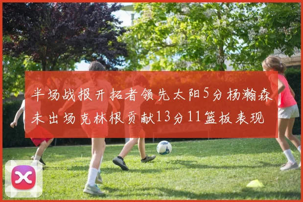 半场战报开拓者领先太阳5分杨瀚森未出场克林根贡献13分11篮板表现出色