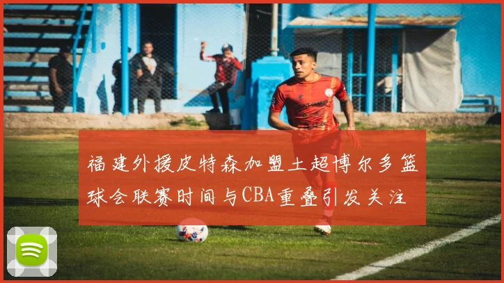 福建外援皮特森加盟土超博尔多篮球会联赛时间与CBA重叠引发关注