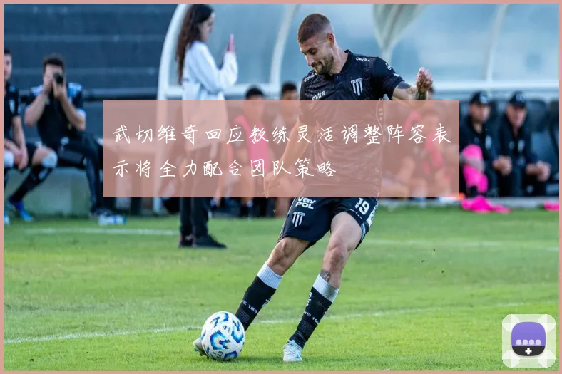 武切维奇回应教练灵活调整阵容表示将全力配合团队策略